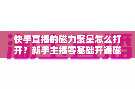 快手直播的磁力聚星怎么打开？新手主播零基础开通磁力聚星接单赚钱全攻略