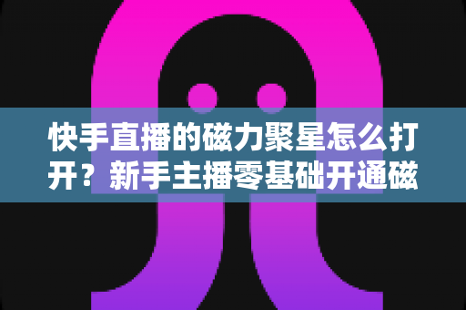 快手直播的磁力聚星怎么打开？新手主播零基础开通磁力聚星接单赚钱全攻略
