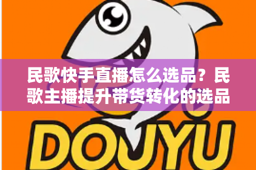 民歌快手直播怎么选品？民歌主播提升带货转化的选品实战全攻略