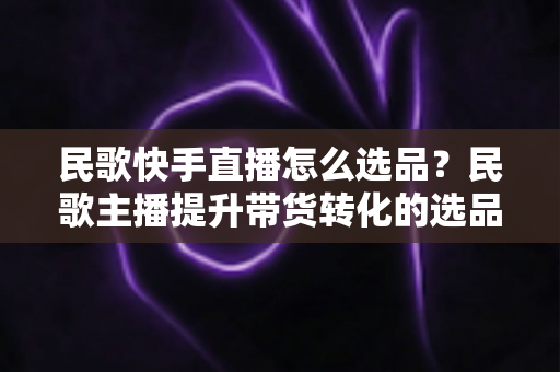 民歌快手直播怎么选品？民歌主播提升带货转化的选品实战全攻略