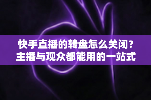 快手直播的转盘怎么关闭？主播与观众都能用的一站式关闭教程与实用技巧