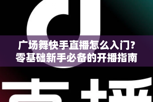 广场舞快手直播怎么入门?零基础新手必备的开播指南与实战技巧 广场舞快手直播怎么入门?零基础新手必备的开播指南与实战技巧