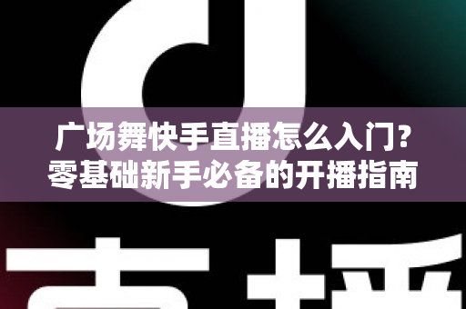 广场舞快手直播怎么入门？零基础新手必备的开播指南与实战技巧