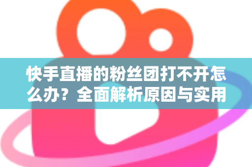 快手直播的粉丝团打不开怎么办？全面解析原因与实用解决方法指南