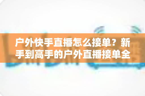 户外快手直播怎么接单？新手到高手的户外直播接单全流程实战指南
