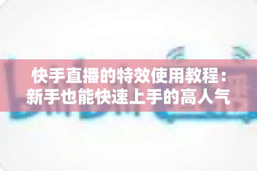 快手直播的特效使用教程：新手也能快速上手的高人气直播特效实战指南