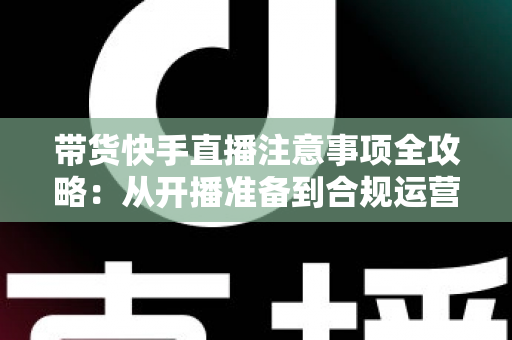 带货快手直播注意事项全攻略：从开播准备到合规运营的实用指南