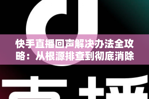 快手直播回声解决办法全攻略:从根源排查到彻底消除回音的实用指南 快手直播回声解决办法全攻略:从根源排查到彻底消除回音的实用指南