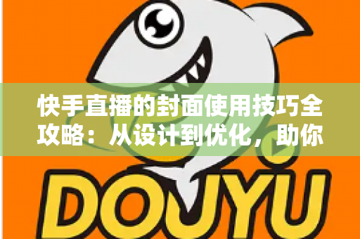 快手直播的封面使用技巧全攻略：从设计到优化，助你提升直播间点击率与人气