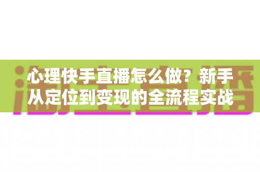 心理快手直播怎么做？新手从定位到变现的全流程实战指南