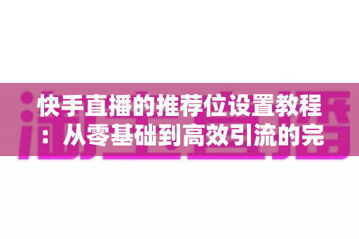 快手直播的推荐位设置教程：从零基础到高效引流的完整操作指南与实战技巧