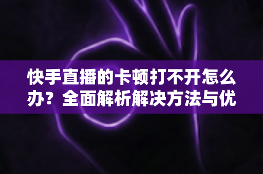 快手直播的卡顿打不开怎么办?全面解析解决方法与优化技巧全攻略 快手直播的卡顿打不开怎么办?全面解析解决方法与优化技巧全攻略