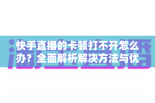 快手直播的卡顿打不开怎么办？全面解析解决方法与优化技巧全攻略