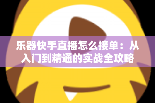 乐器快手直播怎么接单：从入门到精通的实战全攻略