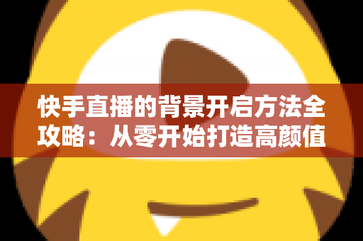 快手直播的背景开启方法全攻略：从零开始打造高颜值直播间