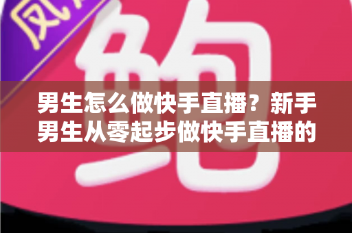 男生怎么做快手直播？新手男生从零起步做快手直播的实战指南