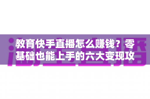 教育快手直播怎么赚钱?零基础也能上手的六大变现攻略与实战指南 教育快手直播怎么赚钱?零基础也能上手的六大变现攻略与实战指南