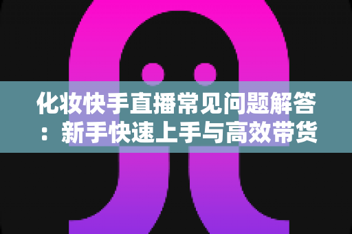 化妆快手直播常见问题解答：新手快速上手与高效带货的实用指南