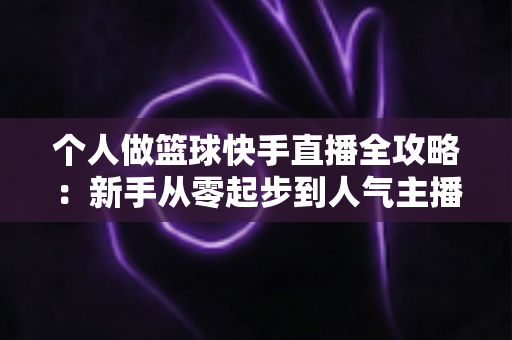 个人做篮球快手直播全攻略:新手从零起步到人气主播的实战指南 个人做篮球快手直播全攻略:新手从零起步到人气主播的实战指南
