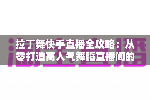拉丁舞快手直播全攻略：从零打造高人气舞蹈直播间的实战指南