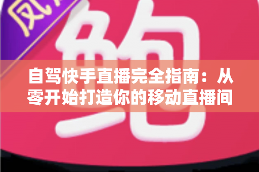 自驾快手直播完全指南：从零开始打造你的移动直播间，边走边赚不是梦