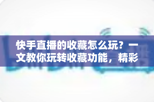 快手直播的收藏怎么玩？一文教你玩转收藏功能，精彩直播再也不错过