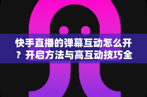 快手直播的弹幕互动怎么开?开启方法与高互动技巧全解析 快手直播的弹幕互动怎么开?开启方法与高互动技巧全解析