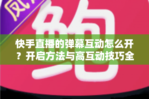 快手直播的弹幕互动怎么开?开启方法与高互动技巧全解析 快手直播的弹幕互动怎么开?开启方法与高互动技巧全解析