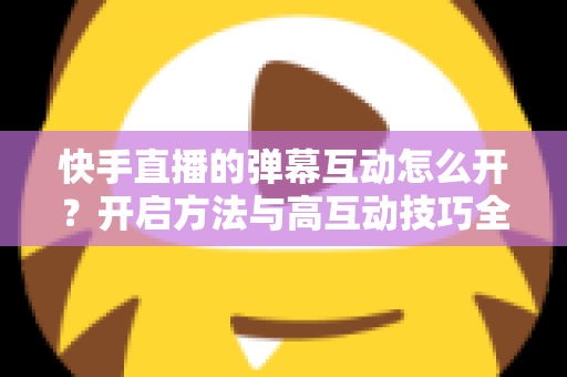 快手直播的弹幕互动怎么开？开启方法与高互动技巧全解析