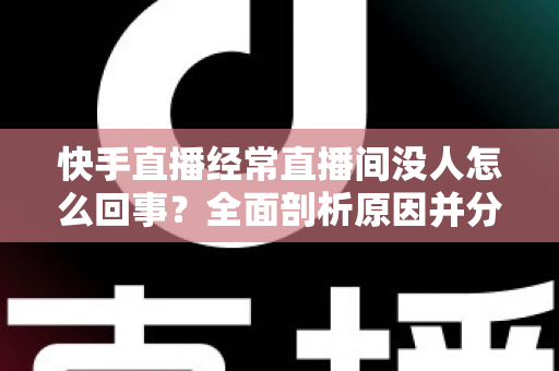 快手直播经常直播间没人怎么回事？全面剖析原因并分享实用提升人气的方法