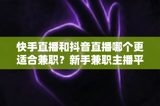 快手直播和抖音直播哪个更适合兼职？新手兼职主播平台选择全解析