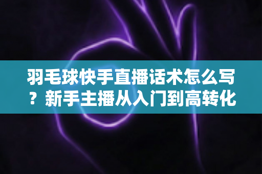 羽毛球快手直播话术怎么写？新手主播从入门到高转化的完整话术创作指南