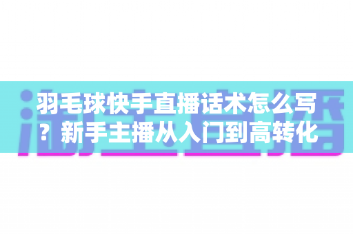 羽毛球快手直播话术怎么写？新手主播从入门到高转化的完整话术创作指南