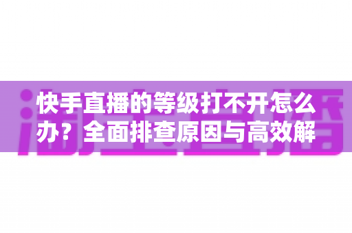 快手直播的等级打不开怎么办？全面排查原因与高效解决方法一站式指南