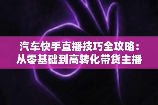 汽车快手直播技巧全攻略：从零基础到高转化带货主播的实战指南
