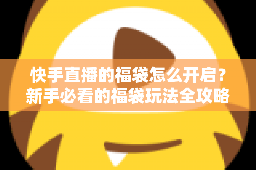 快手直播的福袋怎么开启？新手必看的福袋玩法全攻略，轻松领取直播间专属福利