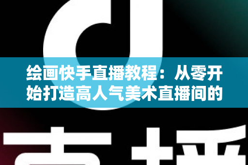 绘画快手直播教程：从零开始打造高人气美术直播间的完整指南