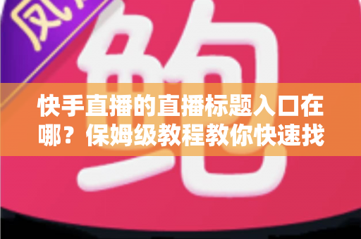 快手直播的直播标题入口在哪？保姆级教程教你快速找到标题设置位置并写出高人气直播标题