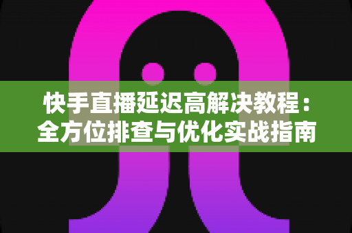 快手直播延迟高解决教程：全方位排查与优化实战指南，让你的直播画面秒级同步
