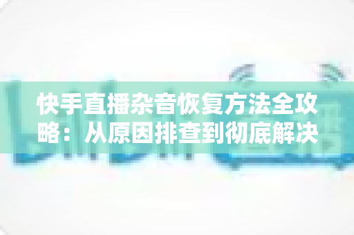 快手直播杂音恢复方法全攻略:从原因排查到彻底解决的实用指南 快手直播杂音恢复方法全攻略:从原因排查到彻底解决的实用指南
