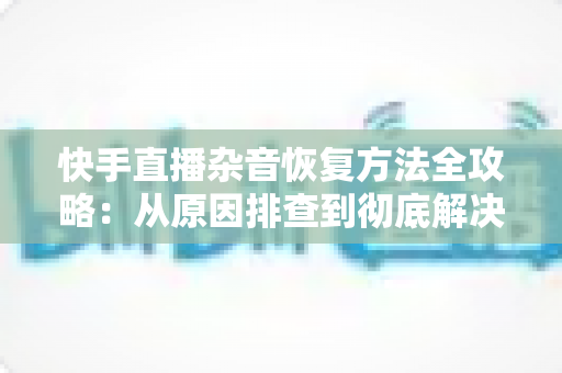快手直播杂音恢复方法全攻略:从原因排查到彻底解决的实用指南 快手直播杂音恢复方法全攻略:从原因排查到彻底解决的实用指南