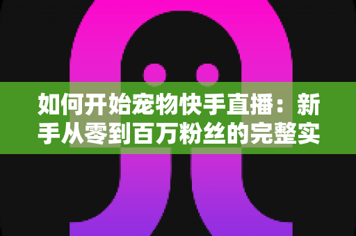 如何开始宠物快手直播：新手从零到百万粉丝的完整实战指南