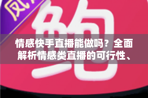 情感快手直播能做吗？全面解析情感类直播的可行性、运营技巧与变现指南