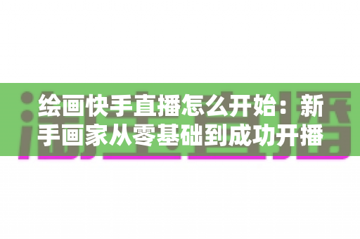 绘画快手直播怎么开始：新手画家从零基础到成功开播的完整实战指南