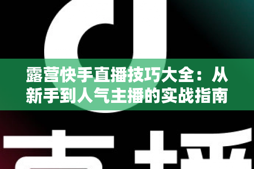 露营快手直播技巧大全：从新手到人气主播的实战指南（2025最新版）