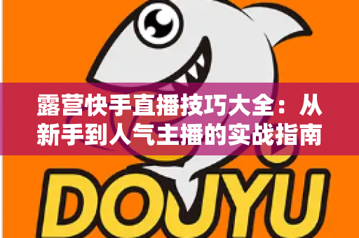 露营快手直播技巧大全：从新手到人气主播的实战指南（2025最新版）