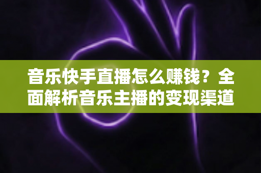 音乐快手直播怎么赚钱？全面解析音乐主播的变现渠道与涨粉实战技巧