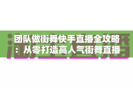 团队做街舞快手直播全攻略：从零打造高人气街舞直播间的实战指南
