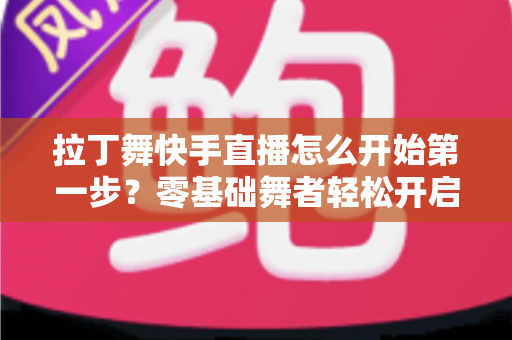 拉丁舞快手直播怎么开始第一步？零基础舞者轻松开启直播之旅的实战指南