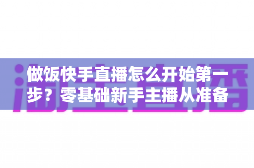 做饭快手直播怎么开始第一步？零基础新手主播从准备到开播的完整实战指南